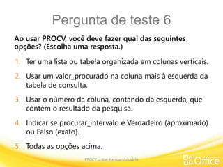 Pergunta de teste 6
Ao usar PROCV, você deve fazer qual das seguintes
opções? (Escolha uma resposta.)
PROCV: o que é e quando usá-la
1. Ter uma lista ou tabela organizada em colunas verticais.
2. Usar um valor_procurado na coluna mais à esquerda da
tabela de consulta.
3. Usar o número da coluna, contando da esquerda, que
contém o resultado da pesquisa.
4. Indicar se procurar_intervalo é Verdadeiro (aproximado)
ou Falso (exato).
5. Todas as opções acima.
 