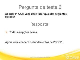 Pergunta de teste 6
PROCV: o que é e quando usá-la
Agora você conhece os fundamentos de PROCV!
Ao usar PROCV, você deve fazer qual das seguintes
opções?
Resposta:
5. Todas as opções acima.
 