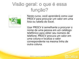 Visão geral: o que é essa
função?
PROCV: o que é e quando usá-la
Neste curso, você aprenderá como usar
PROCV para procurar um valor em uma
lista ou tabela do Excel.
Usar PROCV é semelhante a procurar o
nome de uma pessoa em um catálogo
telefônico para obter seu número de
telefone. PROCV procura um valor em
uma coluna e localiza o valor
correspondente na mesma linha de
outra coluna.
 