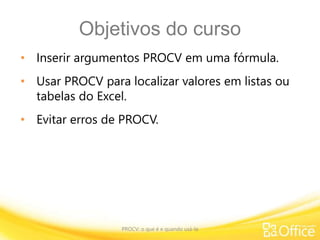 Objetivos do curso
• Inserir argumentos PROCV em uma fórmula.
• Usar PROCV para localizar valores em listas ou
tabelas do Excel.
• Evitar erros de PROCV.
PROCV: o que é e quando usá-la
 