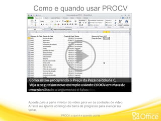 Como e quando usar PROCV
PROCV: o que é e quando usá-la
Aponte para a parte inferior do vídeo para ver os controles de vídeo.
Arraste ou aponte ao longo da barra de progresso para avançar ou
voltar.
Aprender como usar PROCV o ajudará a saber quando usar
essa fórmula.
Vamos começar aprendendo como usá-la, olhando
atentamente os argumentos da fórmula neste primeiro
exemplo.
Antes de começarmos, observe que o V de PROCV significa
vertical.
Você só pode usar PROCV numa lista ou tabela em colunas
verticais.
Neste exemplo, Número da Peça, Nome da Peça, etc., estão
todos organizados em colunas.
Se os dados não estiverem em colunas, PROCV não vai
funcionar.Quanto aos argumentos, PROCV tem quatro:
Argumento 1 - valor_procurado. Qual valor você está
procurando?
Se você estivesse procurando um número de telefone na
lista, o nome da pessoa seria o valor_procurado.Neste exemplo, o Número da peça é o valor_procurado,
e a célula G2 é o argumento do valor_procurado. Veja o que
acontece.
Digito o valor_procurado, A003, na célula G2 e tenho um
preço de R$ 15,49.
O Excel procura A003 na coluna esquerda e retorna o preço
numa outra coluna na linha correspondente.
Este é um tipo de pegadinha de PROCV; o valor_procurado
deve estar na primeira coluna ou na coluna esquerda.
Esta é uma regra inflexível. Se o valor_procurado não estiver
na primeira coluna,
e por algum motivo você não conseguir mover os dados para
a primeira coluna, PROCV não vai funcionar.Argumento 2 - matriz_tabela. Onde você deseja pesquisar?Isso também se chama tabela de pesquisa.
Usei referências de célula para definir uma tabela de
pesquisa que inclui tudo da célula A3 até a célula D52.
Argumento 3 - número de índice de coluna. Qual coluna
contém o resultado da pesquisa?
Observe que o argumento trata de número, e não de título
de coluna, e isso pode ser confuso.PROCV não usa título de coluna, como: A, B, C etc.
Você literalmente conta o número de colunas, começando da
esquerda,para chegar ao número da coluna de resultado de pesquisa.
Como estou procurando o Preço da Peça na coluna C,
começo contando da esquerda, 1, 2, 3… 3 é o número do
índice de coluna.
Argumento 4 - procurar_intervalo. O valor_procurado deve
ser verdadeiro ou falso?
Depende se você precisa de uma correspondência exata ou
aproximada.
Eu preciso de uma correspondência exata entre o Preço da
Peça e o Número da Peça.
Quando você precisa de uma correspondência exata, o
argumento é FALSO ou pode ser 0.Pode ser difícil se lembrar de que FALSO é igual a exato.
É outra área fácil de cometer erros. Portanto, lembre-se de
que falso é igual a correspondência exata.Vamos passar para os argumentos do segundo exemplo.
Argumento 1 - valor_procurado. O valor que estou
procurando é Quantidade, e o argumento é a célula F20.
Digito a quantidade 1.045 nesta célula e tenho um desconto
de 9%.PROCV procurou a quantidade aqui, na primeira coluna.
Lembre-se: o valor_procurado deve estar na primeira coluna,
ou na coluna à extrema esquerda.
Argumento 2 - matriz_tabela. É a tabela que desejo
pesquisar.
Neste exemplo, usei um nome definido para as referências
de célula, QuantidadeDesconto.
Fiz isso para mostrar que você pode usar um intervalo
nomeado ou referências de célula, o que preferir.
Veja que esta tabela não começa na coluna A, e sim na
coluna B.
A primeira coluna da sua lista ou tabela pode começar em
qualquer lugar.
Por exemplo: ela pode começar na coluna K, sem problemas.
Coloque a tabela onde for necessário.
Argumento 3 - número de índice de coluna. Qual coluna
contém o resultado da pesquisa?
Neste caso, contando da esquerda 1, 2... 2 é o argumento de
número de índice de coluna.
Argumento 4 - procurar_intervalo. O intervalo de pesquisa
deve ser verdadeiro ou falso?
Eu não quero limitar PROCV apenas a uma correspondência
exata, pois os clientes podem comprar 1.000 unidades,
que é exato, mas também podem comprar 1.001 unidades, o
que exige uma correspondência aproximada.
O argumento é verdadeiro, o que vai retornar uma
correspondência exata, se ela existir.
Você pode inserir também o argumento como 1 ou deixá-lo
em branco.
De qualquer forma, o Excel o considera verdadeiro ou
aproximado.
Enfim, se o argumento for verdadeiro, classifique a sua
primeira
coluna à esquerda em ordem crescente, senão você pode
obter resultados de fórmula inesperados.
Não tem problema também classificar a primeira coluna
mesmo quando o argumento é falso.
Veja a seguir um novo exemplo usando PROCV em mais de
uma planilha.
 