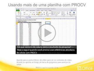 Usando mais de uma planilha com PROCV
PROCV: o que é e quando usá-la
Aponte para a parte inferior do vídeo para ver os controles de vídeo.
Arraste ou aponte ao longo da barra de progresso para avançar ou
voltar.
Neste exemplo, tenho duas planilhas com números de um
site.
Os dados foram originalmente armazenados no Access e
depois exportados para planilhas do Excel separadas.A primeira planilha, Exibições de Página,
contém IDs de Página, Exibições de Página e a porcentagem
de visitas para cada página do site em setembro.
A segunda planilha, Páginas, contém também IDs de Página e
Nomes de Página.Vou voltar para Exibições de Página.
O que eu quero fazer é inserir uma fórmula PROCV e usar as
IDs de Página para pesquisar os Nomes de Página, para ver
rapidamente qual página teve mais de 490.000 visitas, em
vez de ver apenas a ID do Número de Página.Vou para Páginas novamente.
Esta vai ser a minha matriz de tabela ou tabela de pesquisa.
Eu preciso de referências de célula para o argumento de
tabela.
Vou clicar aqui. Ela começa na célula A2 e desce até terminar
na célula B39.
Vou subir um pouquinho. Enquanto estou aqui, obtenho
também o argumento núm_índice_coluna.
Lembre-se de que você começa contando da esquerda a
partir de 1. 1, 2.
Os Nomes de Página vão ser meu resultado de pesquisa, logo
o argumento será 2.Clico novamente em Exibições de Página e digito dois títulos,
IDs de Página e Nomes de Página. Depois, digito a fórmula na
célula F4.
Quando você não usa uma função com frequência, fica difícil
se lembrar de seus argumentos.
Eu vou mostrar como o Excel pode ajudar a inserir a fórmula
para você.Clico na guia Fórmulas, aqui na faixa de opções.
Eu tenho uma biblioteca de funções com diferentes tipos de
livros.Este aqui diz Pesquisa e Referência.
Eu sei que PROCV é uma função de pesquisa, então clico na
seta e desço até PROCV.
Apareceu uma breve definição, mas como já sei o que quero,
vou clicar aqui.A caixa de diálogo Argumentos da Função aparece.Primeiro vemos que a função está definida aqui:
'procura um valor na primeira coluna à esquerda de uma
tabela', o que você já sabe.
Ele também descreve os argumentos. Meu primeiro valor é
Valor_procurado,
e eu sei que quero clicar na célula F3, pois é onde eu vou
acabar inserindo as IDs de Página.Vou para o meu próximo argumento: Matriz_tabela.
Ele explica o que é a matriz de tabela, que também se chama
tabela de pesquisa.Sabemos que ela está na próxima planilha, chamada Páginas.Vou digitar Páginas e depois um ponto de exclamação,
que indica uma página separada, e digitar minhas referências
de célula, A2:B39. Isso descreve todo o argumento.Vou clicar aqui em Núm_índice_coluna,
e está descrito aqui que a primeira coluna de valores na
tabela é 1,
e eu estou procurando pelo número da coluna, de onde o
valor correspondente vai ser retornado.Como já tinha contado, é a coluna 2.Finalmente, Procurar_intervalo.
É opcional. Não preciso preenchê-lo se o argumento for
verdadeiro,mas se o argumento for falso, será preciso especificá-lo.
Está descrito aqui que, se você quiser uma correspondência
exata,
e é o que queremos, entre a ID da Página e o Nome da
Página, convém digitar falso.Então eu digito aqui e clico em OK.
Eu logo vejo um erro, porque a fórmula espera que eu insira
um valor nesta célula.Eu clico na célula.
E como estou curiosa para saber qual página tem mais de
490.000 visitas, vou evitar qualquer erro de digitação.
Não vou digitar isso na célula, vou copiar usando CTRL+C e
depois clicar aqui e usar CTRL+V.
Vemos que Quadrinhos e Humor está com 490.000 visitas em
setembro.Pressiono ESC para limpar esta marcação pontilhada aqui.
Quero saber qual página está em terceiro lugar em visitas em
setembro.
Pressiono CTRL+C de novo, clico aqui e descubro que é
Notícias Internacionais 1.
Ao pensar em PROCV, o que ajuda a lembrar como usá-lo é
usar a regra das três perguntas.
Estou na guia Páginas com a tabela de pesquisa e a primeira
pergunta é:
Qual é seu valor procurado? Lembre-se de que ele tem que
estar na coluna esquerda,e estas IDs de Páginas são o meu valor procurado.
Onde você deseja procurar? Esta é a sua Matriz de Tabela ou
tabela de pesquisa, e toda a sua lista está aqui.
Em que número de coluna está o resultado da pesquisa?
Neste exemplo, está na coluna 2. Começando da esquerda, 1,
2.
Veja a seguir quando você precisa usar referências absolutas
de célula com PROCV.
 