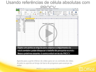 Usando referências de célula absolutas com
PROCV
PROCV: o que é e quando usá-la
Aponte para a parte inferior do vídeo para ver os controles de vídeo.
Arraste ou aponte ao longo da barra de progresso para avançar ou
voltar.
Neste exemplo, há duas listas separadas na planilha.
A coluna A: tem Nomes e a coluna B: tem o Salário de cada
pessoa
e, na coluna C:, quero usar uma fórmula PROCV para
descobrir a alíquota de Imposto para o salário de cada
pessoa.
Nesta segunda lista, que vai ser minha tabela de pesquisa,
tenho uma tabela de imposto.Na coluna esquerda, está o intervalo de Salários.
Na segunda coluna, está a Porcentagem de imposto para
cada intervalo.Vou começar minha fórmula digitando “=“;
basta eu digitar algumas letras de PROCV, que o
preenchimento automático de fórmula do Excel aparece.Aqui, eu encontro a função PROCV que estou procurando.
Sendo assim, vou clicar duas vezes. O Excel começa a fórmula
para mim.
O bom do preenchimento automático de fórmula é que, se
você não se lembra dos argumentos,ele lista todos os argumentos numa ordem própria.
Se você não sabe qual é o argumento, pode clicar num link
para acessar o tópico da Ajuda.
O primeiro argumento é valor_procurado: o que desejo
pesquisar?
Vou começar pesquisando este salário: 43.999, que está na
célula B2. Esse é o meu argumento de valor_procurado.
Digito um ponto e vírgula para separar o argumento da
matriz de tabela, que é a minha tabela de pesquisa ou, em
outras palavras,
onde quero pesquisar? Quero pesquisar nesta tabela de
imposto.
Para inserir referências de célula na fórmula, basta clicar e
arrastar.
Isso inclui do F5 ao G24 na fórmula. Digito um ponto e
vírgula.
O próximo é o número de índice de coluna. Qual coluna
contém o resultado da minha pesquisa?
Estou pesquisando a taxa de imposto. Contando da
esquerda, 1, 2. - 2 é meu argumento.Digito um ponto e vírgula e finalmente procurar_intervalo.
Neste caso, quero VERDADEIRO ou Correspondência
aproximada, então clico duas vezes.
O Excel insere isso na fórmula. Coloco o parêntese de
fechamento e pressiono Enter.
Para ver o resultado de tudo isto aqui, arrasto esta fórmula
para baixo na coluna.Ou seja, estou copiando a fórmula.Ao copiar esta fórmula,
você precisa de referências absolutas de célula para bloquear
o intervalo de células da tabela de pesquisa.
Vou subir aqui na barra de fórmulas, e esta fórmula por
enquanto tem referências relativas de célula.
Para converter F5 em referência absoluta, pressiono a tecla
F4 do meu teclado.
Os cifrões indicam que é absoluto, logo, eu clico em G24 e
pressiono F4 novamente.Agora, G24 também é absoluto. Pressiono Enter.
Vou copiar a fórmula para o restante da coluna usando a alça
de preenchimento.
Basta clicar e arrastar para baixo, soltar o botão do mouse, e
aparece a alíquota de imposto de cada pessoa.
Confirme se está tudo certo, por exemplo; Phillips recebeu
28.909 com uma alíquota de imposto de 5%.
E, nesta tabela, todos que ganham entre 25.000 e 29.999
têm uma taxa de imposto de 5%.
Observe que o argumento VERDADEIRO para o intervalo de
pesquisa significa que
esta primeira coluna deve ser classificada em ordem
crescente, do menor para o maior.Em vez de usar referências absolutas de célula,
você também pode bloquear a tabela de pesquisa usando
um intervalo nomeado.Veja como fazer isso no exercício do final do curso.Nosso próximo assunto é como evitar erros de PROCV.
 
