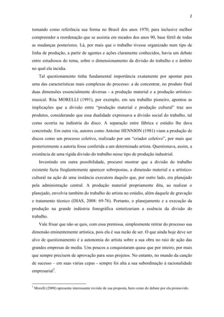2


tomando como referência sua forma no Brasil dos anos 1970, para inclusive melhor
compreender a reordenação que se assistia em meados dos anos 90, base fértil de todas
as mudanças posteriores. Lá, por mais que o trabalho tivesse organizado num tipo de
linha de produção, a partir de agentes e ações claramente conhecidos, havia um debate
entre estudiosos do tema, sobre o dimensionamento da divisão do trabalho e o âmbito
no qual ela incidia.
      Tal questionamento tinha fundamental importância exatamente por apontar para
uma das características mais complexas do processo: a de concentrar, no produto final
duas dimensões essencialmente diversas - a produção material e a produção artístico-
musical. Rita MORELLI (1991), por exemplo, em seu trabalho pioneiro, apontou as
implicações que a divisão entre “produção material e produção cultural” traz aos
produtos, considerando que essa dualidade expressava a divisão social do trabalho, tal
como ocorria na indústria do disco. A separação entre fábrica e estúdio lhe dava
concretude. Em outra via, autores como Antoine HENNION (1981) viam a produção de
discos como um processo coletivo, realizado por um “criador coletivo”, por mais que
posteriormente a autoria fosse conferida a um determinado artista. Questionava, assim, a
existência de uma rígida divisão do trabalho nesse tipo de produção industrial.
      Investindo em outra possibilidade, procurei mostrar que a divisão do trabalho
existente fazia freqüentemente aparecer sobrepostas, a dimensão material e a artístico-
cultural na ação de uma instância executora daquilo que, por outro lado, era planejado
pela administração central. A produção material propriamente dita, ao realizar o
planejado, envolvia também do trabalho do artista no estúdio, além daquele de gravação
e tratamento técnico (DIAS, 2008: 69-76). Portanto, o planejamento e a execução da
produção na grande indústria fonográfica sintetizariam a essência da divisão do
trabalho.
      Vale frisar que não se quis, com essa premissa, simplesmente retirar do processo sua
dimensão eminentemente artística, pois ela é sua razão de ser. O que ainda hoje deve ser
alvo de questionamento é a autonomia do artista sobre a sua obra no raio de ação das
grandes empresas de media. Uns poucos a conquistaram quase que por inteiro, por mais
que sempre precisem de aprovação para seus projetos. No entanto, no mundo da canção
de sucesso – em suas várias cepas - sempre foi alta a sua subordinação à racionalidade
empresarial3.


3
    Morelli (2008) apresenta interessante revisão de sua proposta, bem como do debate por ela promovido.
 