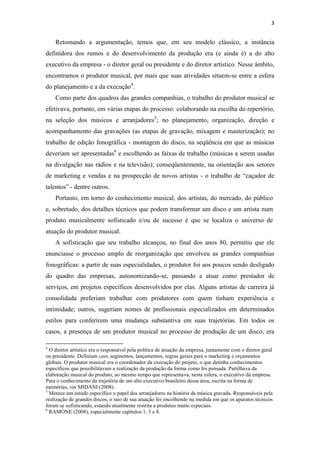 3


    Retomando a argumentação, temos que, em seu modelo clássico, a instância
definidora dos rumos e do desenvolvimento da produção era (e ainda é) a do alto
executivo da empresa - o diretor geral ou presidente e do diretor artístico. Nesse âmbito,
encontramos o produtor musical, por mais que suas atividades situem-se entre a esfera
do planejamento e a da execução4.
    Como parte dos quadros das grandes companhias, o trabalho do produtor musical se
efetivava, portanto, em várias etapas do processo: colaborando na escolha do repertório,
na seleção dos músicos e arranjadores5; no planejamento, organização, direção e
acompanhamento das gravações (as etapas de gravação, mixagem e masterização); no
trabalho de edição fonográfica - montagem do disco, na seqüência em que as músicas
deveriam ser apresentadas6 e escolhendo as faixas de trabalho (músicas a serem usadas
na divulgação nas rádios e na televisão); conseqüentemente, na orientação aos setores
de marketing e vendas e na prospecção de novos artistas - o trabalho de “caçador de
talentos” - dentre outros.
    Portanto, em torno do conhecimento musical, dos artistas, do mercado, do público
e, sobretudo, dos detalhes técnicos que podem transformar um disco e um artista num
produto musicalmente sofisticado e/ou de sucesso é que se localiza o universo de
atuação do produtor musical.
    A sofisticação que seu trabalho alcançou, no final dos anos 80, permitiu que ele
enunciasse o processo amplo de reorganização que envolveu as grandes companhias
fonográficas: a partir de suas especialidades, o produtor foi aos poucos sendo desligado
do quadro das empresas, autonomizando-se, passando a atuar como prestador de
serviços, em projetos específicos desenvolvidos por elas. Alguns artistas de carreira já
consolidada preferiam trabalhar com produtores com quem tinham experiência e
intimidade; outros, sugeriam nomes de profissionais especializados em determinados
estilos para conferirem uma mudança substantiva em suas trajetórias. Em todos os
casos, a presença de um produtor musical no processo de produção de um disco, era

4
  O diretor artístico era o responsável pela política de atuação da empresa, juntamente com o diretor geral
ou presidente. Definiam cast, segmentos, lançamentos, regras gerais para o marketing e orçamentos
globais. O produtor musical era o coordenador da execução do projeto, o que detinha conhecimentos
específicos que possibilitavam a realização da produção da forma como foi pensada. Partilhava da
elaboração musical do produto, ao mesmo tempo que representava, nesta esfera, o executivo da empresa.
Para o conhecimento da trajetória de um alto executivo brasileiro dessa área, escrita na forma de
memórias, ver MIDANI (2008).
5
  Merece um estudo específico o papel dos arranjadores na história da música gravada. Responsáveis pela
realização de grandes discos, o raio de sua atuação foi encolhendo na medida em que os aparatos técnicos
foram se sofisticando, estando atualmente restrita a produtos muito especiais.
6
  RAMONE (2008), especialmente capítulos 1, 3 e 8.
 