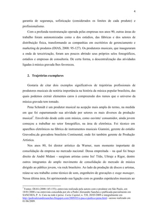 4


garantia de segurança, sofisticação (considerados os limites de cada produto) e
profissionalismo.
    Com a profunda reestruturação operada pelas empresas nos anos 90, outras áreas do
trabalho foram autonomizadas como a dos estúdios, das fábricas e dos setores de
distribuição física, transformando as companhias em escritórios de gerenciamento e
marketing de produtos (DIAS, 2008: 95-127). Os produtores musicais, que inauguraram
a onda de terceirização, foram aos poucos abrindo seus próprios selos fonográficos,
estúdios e empresas de consultoria. De certa forma, a descentralização das atividades
ligadas à música gravada lhes favoreceu.


    2. Trajetórias exemplares


    Gostaria de citar dois exemplos significativos de trajetórias profissionais de
produtores musicais de notória importância na história da música popular brasileira, das
quais podemos extrair elementos caros à compreensão dos rumos que o universo da
música gravada tem tomado.
    Pena Schmidt é um produtor musical na acepção mais ampla do termo, na medida
em que foi esparramando sua atividade por setores os mais diversos da produção
musical7. Envolvido desde cedo com música, como ouvinte/ consumidor, ainda jovem
começou a trabalhar no setor fonográfico, na área de eletrônica. Foi técnico em
aparelhos eletrônicos na fábrica de instrumentos musicais Giannini, gerente do estúdio
Gravodisc,da gravadora brasileira Continental, onde foi também gerente de Produção
Artística.
    Nos anos 80, foi diretor artístico da Warner, num momento importante de
consolidação da empresa no mercado nacional. Dessa empreitada – na qual foi braço
direito de André Midani - surgiram artistas como Ira! Titãs, Ultraje a Rigor, dentre
outros integrantes do amplo movimento de consolidação do mercado de música
dirigido ao público jovem, via rock brasileiro. Ao lado da produção de discos e artistas,
reúne-se seu trabalho como técnico de som, engenheiro de gravações e stage manager.
Nessa última área, foi aprimorando sua ligação com os grandes espetáculos musicais ao

7
 Fontes: DIAS (2008:145-155); entrevista realizada pela autora com o produtor em São Paulo, em
18/01/2008 e na entrevista concedida por ele a Pedro Alexandre Sanches e publicada parcialmente em
SANCHES, P. A. Caiu na rede é peixe. Carta Capital, n. 538, 20/03/2009 e integralmente em
http://pedroalexandresanches.blogspot.com/2009/03/e-pau-e-pedra-e-pena.html - acesso realizado em
01/06/2009.
 