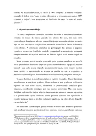 7


carreira. Na modalidade Golden, “o serviço é 100% completo”, a empresa coordena a
produção de toda a obra. “Aqui o artista não precisa se preocupar com nada, a MZA
executará o projeto”. Mas acrescentam no finalzinho do texto: “o artista só precisa
aprovar”.12


     3. O produtor musical hoje

     Tal como é amplamente conhecido, estudado e discutido, as transformações radicais
operadas no mundo da música gravada nos últimos dez anos, tem suas raízes
essencialmente fincadas no advento e consolidação das tecnologias digitais, presentes
hoje em toda a sociedade: dos processos produtivos industriais às formas de interação
sócio-culturais. A diminuição dramática da participação das grandes e pequenas
gravadoras no processo de difusão musical é proporcional ao aumento das praticas de
compartilhamento de arquivos musicais no formato digital e das vendas ilegais de
produtos.
     Nesse percurso, a reestruturação promovida pelas grandes gravadoras nos anos 90
foi se aprofundando ao mesmo tempo em que foi sendo redefinido o papel do produtor
musical – que a elas esteve original e essencialmente ligado, como procurei mostrar.
Nesse âmbito, a transformação se acentua na medida em que se expandem as
possibilidades tecnológicas, demandando assim mais elementos para pensar a situação.

     O acesso facilitado às tecnologias digitais de registro, produção e difusão de música,
tem eliminado a atuação do produtor. Muitos artistas se auto produzem, realizam os
registros em seus home studios, interpretam as possibilidades oferecidas pelas
máquinas, considerando estratégias por eles mesmos concebidas. Mas essa mesma
facilidade pode também indicar a brecha da preservação: porque os recursos são muitos
e as possibilidades quase ilimitadas, outros preferem contratar um especialista, o
produtor que pode trazer ao produto exatamente aquilo que ele estava à beira de perder
– a sua distinção13.

     Por outro lado, a oferta ampla, geral e irrestrita de música para download gratuito na
web, ao chocar-se com a questão dos direitos autorais e conexos, derrubando o clássico

12
  De acordo com site oficial da MZA http://www.mzamusic.com.br/site.htm, acesso em 05/06/2009.
13
  Vide, dentre os vários exemplos disponíveis, o da banda recifense Nação Zumbi, que para o disco
Fome de Tudo (Deck, 2007, feito a partir da troca de arquivos entre os músicos pela rede) contratou os
serviços do produtor brasileiro radicado nos EUA Mario Caldato. Cf. MATHIAS, A.“Nações Unidas”.
Rolling Stones, SP: Spring Publicações, dezembro de 2007, p.98-100.
 