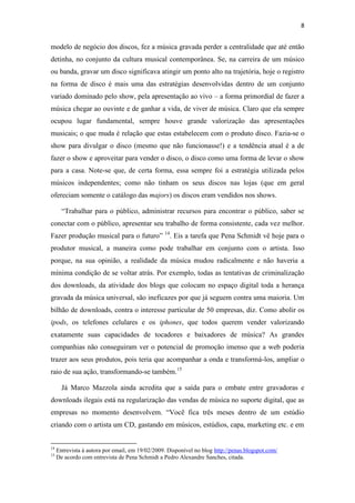 8


modelo de negócio dos discos, fez a música gravada perder a centralidade que até então
detinha, no conjunto da cultura musical contemporânea. Se, na carreira de um músico
ou banda, gravar um disco significava atingir um ponto alto na trajetória, hoje o registro
na forma de disco é mais uma das estratégias desenvolvidas dentro de um conjunto
variado dominado pelo show, pela apresentação ao vivo – a forma primordial de fazer a
música chegar ao ouvinte e de ganhar a vida, de viver de música. Claro que ela sempre
ocupou lugar fundamental, sempre houve grande valorização das apresentações
musicais; o que muda é relação que estas estabelecem com o produto disco. Fazia-se o
show para divulgar o disco (mesmo que não funcionasse!) e a tendência atual é a de
fazer o show e aproveitar para vender o disco, o disco como uma forma de levar o show
para a casa. Note-se que, de certa forma, essa sempre foi a estratégia utilizada pelos
músicos independentes; como não tinham os seus discos nas lojas (que em geral
ofereciam somente o catálogo das majors) os discos eram vendidos nos shows.

       “Trabalhar para o público, administrar recursos para encontrar o público, saber se
conectar com o público, apresentar seu trabalho de forma consistente, cada vez melhor.
Fazer produção musical para o futuro” 14. Eis a tarefa que Pena Schmidt vê hoje para o
produtor musical, a maneira como pode trabalhar em conjunto com o artista. Isso
porque, na sua opinião, a realidade da música mudou radicalmente e não haveria a
mínima condição de se voltar atrás. Por exemplo, todas as tentativas de criminalização
dos downloads, da atividade dos blogs que colocam no espaço digital toda a herança
gravada da música universal, são ineficazes por que já seguem contra uma maioria. Um
bilhão de downloads, contra o interesse particular de 50 empresas, diz. Como abolir os
ipods, os telefones celulares e os iphones, que todos querem vender valorizando
exatamente suas capacidades de tocadores e baixadores de música? As grandes
companhias não conseguiram ver o potencial de promoção imenso que a web poderia
trazer aos seus produtos, pois teria que acompanhar a onda e transformá-los, ampliar o
raio de sua ação, transformando-se também.15

       Já Marco Mazzola ainda acredita que a saída para o embate entre gravadoras e
downloads ilegais está na regularização das vendas de música no suporte digital, que as
empresas no momento desenvolvem. “Você fica três meses dentro de um estúdio
criando com o artista um CD, gastando em músicos, estúdios, capa, marketing etc. e em


14
     Entrevista à autora por email, em 19/02/2009. Disponível no blog http://penas.blogspot.com/
15
     De acordo com entrevista de Pena Schmidt a Pedro Alexandre Sanches, citada.
 