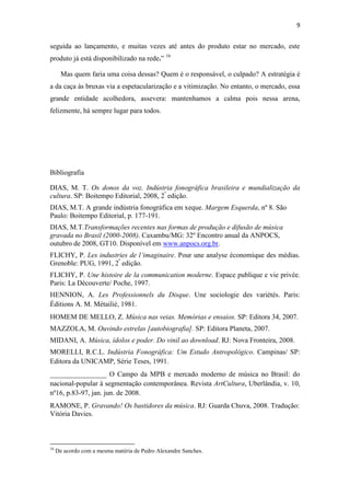 9


seguida ao lançamento, e muitas vezes até antes do produto estar no mercado, este
produto já está disponibilizado na rede.” 16

       Mas quem faria uma coisa dessas? Quem é o responsável, o culpado? A estratégia é
a da caça às bruxas via a espetacularização e a vitimização. No entanto, o mercado, essa
grande entidade acolhedora, assevera: mantenhamos a calma pois nessa arena,
felizmente, há sempre lugar para todos.




Bibliografia

DIAS, M. T. Os donos da voz. Indústria fonográfica brasileira e mundialização da
cultura. SP: Boitempo Editorial, 2008, 2ª edição.
DIAS, M.T. A grande indústria fonográfica em xeque. Margem Esquerda, nº 8. São
Paulo: Boitempo Editorial, p. 177-191.
DIAS, M.T.Transformações recentes nas formas de produção e difusão de música
gravada no Brasil (2000-2008). Caxambu/MG: 32º Encontro anual da ANPOCS,
outubro de 2008, GT10. Disponível em www.anpocs.org.br.
FLICHY, P. Les industries de l’imaginaire. Pour une analyse économique des médias.
Grenoble: PUG, 1991, 2ª edição.
FLICHY, P. Une histoire de la communication moderne. Espace publique e vie privée.
Paris: La Découverte/ Poche, 1997.
HENNION, A. Les Professionnels du Disque. Une sociologie des variétés. Paris:
Éditions A. M. Métailié, 1981.
HOMEM DE MELLO, Z. Música nas veias. Memórias e ensaios. SP: Editora 34, 2007.
MAZZOLA, M. Ouvindo estrelas [autobiografia]. SP: Editora Planeta, 2007.
MIDANI, A. Música, ídolos e poder. Do vinil ao download. RJ: Nova Fronteira, 2008.
MORELLI, R.C.L. Indústria Fonográfica: Um Estudo Antropológico. Campinas/ SP:
Editora da UNICAMP, Série Teses, 1991.
________________ O Campo da MPB e mercado moderno de música no Brasil: do
nacional-popular à segmentação contemporânea. Revista ArtCultura, Uberlândia, v. 10,
nº16, p.83-97, jan. jun. de 2008.
RAMONE, P. Gravando! Os bastidores da música. RJ: Guarda Chuva, 2008. Tradução:
Vitória Davies.



16
     De acordo com a mesma matéria de Pedro Alexandre Sanches.
 