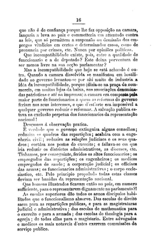 que rino d de confiança porqtic lhe faz opposiçgo na carnara,
langarin :Lluva ao paiz c commettcrin i7:n nttcntndo contra
as leis, q'tc sti permitteni a suspciis>o oii cieriiiss%odos em-
pregos v:tnlicios cm crrtrjs r d~teriuinailoscasos, c'oino de
pronixncia por crinics, etc. Niiilca por opiiiiões poliiic*:is.
Qiic incoinpatibilidn(1c existe, pois, e:itic a qunlidacl(~de
funccionario e a de dcpiitado? hste deis:i. l)orvcntiirn de
ser menos livre na sim n c ~ bparlamentar?
&Iasa incompatibilidade que hqje se estS achando i: ou-
tra. Quando a camara dissolvirla se manifestou em liostili-
dade ao govcrno lcrantou-=epor dii muito de industria a
idba da incompatil)ilidade,porque (dizia-se na praça do com-
mercio, cm iiioitns Iqjns da baisa, nas associações demmi~a-
das patrioticas e ati. ria itnpreiisa) n cniiiara era compo&apsta
maior parte do fiiiiccionarios 2 ( ~ i i ( ~ i i i:i?i.c2ioririíisdo governo
fcriam nos seus intcresses, e cjue tl'clst'nrtc era impossivel a
qiinlqiier govcrno rediizir e refrrinnr. A salvaçzo publica es-
tava na exclusão perpetiia dos funccionariosda rcpiesentago
nncioiinl !
Dc.;carnos R observação pratica.
Ii rl,i~l~itlcque o govervo extinguira alguns consellios;
rcduzi:.,i 0%qiindros das 'epartiq0cs ;acab6ra coiii n enge-
nlicri;~ci i! ; recliizira as relagoes judiciacs e os seus (liia-
dros ; rortdra nos postos do csricito; e fallava-se cm que
iria rediizir os districtos sidniinistrativos, as dioces~s,ctc.
Tinhnilios, por c~onsc.;iiinte,feridos os altos funccioii:irios ;os
ern1)regados (Ias rc~pnrtiç5es;os cngenhciros; os nicdicos
cmprcgndos de saii(lc; a corporayão judicial ; os oficiaea
das arinas ; os fiinccionarios admiiiistrntivos ; o corpo eccle-
siastico, etc. Pelo principio pro1):ilatlo todas estas classes
deviain w r haiii(1as da represcntag%oiiacioiial.
Qtie hc)rni~nsillustrados ficavam cntiio iio paiz, em numero
sufficirntc, para o representarem digilainentc no parlamcrito?!
A.; esc-olns superiores dão todos os annos discipulos habi-
litados qiie o funccionalisino absorve. Das escolas de direito
saem para as repartiwões piiblicas, e para as magistraturas
judicial c administrativa ; das escolas de mathexnatica para
o exercito e para n armada ; das escolas de theologia para a
egrc.ja ; de todas ellas para o magisterio. Entre advogados
e medicos os mais notaveis d'estes exercem commissões de
serviço publico.
 