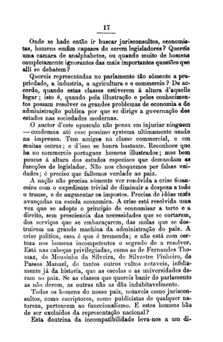 Onde se hade então ir buscar jurisconsultos, eeonomh-
tas, homens emfim ci~ptpaaeade serem legisladores? Queréis
uma camara de analphabctos, ou quando muito de homens
oompletamente ignorantes das mais importantes questões qite
alli se debatem?
Quereis representadas no parlamento tão sdmente a p&-
priedade, a industria, a agricultura e o cornmercio? De ac-
cordo, quando estas classes estiverem zi altura d'rquelle
bgar ; isto é, quando pela illustração e pelos conhecimexi-
tos possam resolver os grandes problemas de economia e de
administração publica por que se dirige a governaçzo dss
estados nas sociedades modernas.
O auctor d'cste opusculo não pensa em injuriar ningaem
-condemna até essc pessimo systema ultimamente usado
na imprensa. Tem arnigos na classe commercial, e em
hiuitas outras ; e d'isso se honra bastante. Reconhece que
h no commercio portuguez homens illustrados ; mas bem
poucos á altura dos estudos especiaes que demandam as
funcç0es de legislador. Não nos choquemos por falsas vai-
dades; B preciso que fallemos verdade ao paiz.
A nação não precisa sómente ver resolvida a crise fiiiaa-
ceira com o expediente trivial de diminuir a despeza a todo
o transe, e de augmentar os impostos. Precisa de idéas mds
avançadas na escola economica. A crise esti resolvida uma
vez que se adopte o principio de economisar a torto e a
direito, sem presciencia das necessidades que sc cortarem,
dos serviços que se embaraçarem, das molas que se dw-
truiretu na grande machina da administraçzo do paiz. A
crise politica, essa C: que é tremenda; e não está com cer-
teza nos homens incompetentes o scgredo de a resolver.
EstA nas cabeças privilegiadas, como as de Fernandcs Tho-
rnaz, de Mousinho da Silveira, de Silvestre l'inliciro, de
Passos Manuel, de tantos outros vultos notaveis, inferi-
mente já, da historia, que as cscolas e as universidades de-
ram :LO paiz. Se as classes que quereis banir do parlamento
as nno derem, as outras não as dão indubitavelmente.
r 7
lodos os homens do nosso paiz, notaveis como juriscon-
sultos, como cscriptorcs, como publicistas de qualquer na-
tureza. ~ertencemao funccionalismo. E estes homens hãoI I
de ser excluidos da reprcsentaç20 nacional?
Esta doutrina da incompatibilidade leva-nos a um di-
 