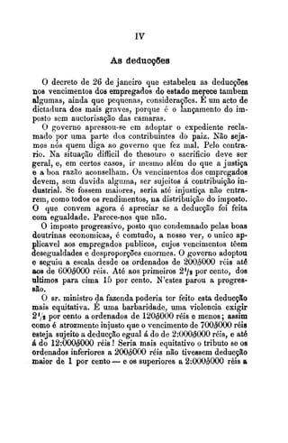As deducções
O decreto de 26 de janeiro que estabeleu as deducçôes
nos vencimentos dos empregados do estado merece tambem
algumas, ainda que pequenas, considerações. E um acto de
dictadura dos mais graves, porque i. o lançamento do im-
posto sem auctorisação das camaras.
O governo apressou-se em adoptar o expediente recla-
mado por uma parte dos contribuintes do paiz. Não seja-
mos nós quem diga ao governo que fez mal. Pelo contra-
rio. Na situac,Eo difficil do thesouro o sacrificio deve ser
geral, e, em certos casos, ir mesmo além do que a justiça
e a boa razão aconselham. Os vencimentos dos empregados
devem, sem duvida alguma, ser sujeitos á contribuição in-
dustrial. Se fossem maiores, seria até injustip não entra-
rem, como todos os rendimentos, na distribuição do imposto.
O que convem agora é apreciar se a deducçzo foi feita
com egualdade. Parece-nos que não.
O imposto progressivo, posto que condemnado pelas boas
doutrinas economicas, é comtudo, a nosso ver, o iinico ap-
plicavel aos empregados publicas, cujos vencimentos têem
desegualdades e desproporpões enormes. O governo adoptou
e seguiu a escala desde os ordenados de 200b000 r8is ate
aos de 600d000 réis. AtB aos primeiros 2'19 por cento, dos
ultimos para cima 15 por cento. N'estes parou a progres-
são.
O Sr. ministro $a fazenda poderia ter feito esta deducção
mais equitativa. E uma barbaridade, uma violencia exigir
24,'9 por cento a ordenados de 120#000 réis e menos; assim
como é atrozmente injusto que o vencimento de 700W000rBia
esteja sujeito a deducção egual4 do de 2:000W000r6is, e até
á do 12:000#000 réis ! Seria mais equitativo o tributo se os
ordenados inferiores a 200gE1000 réis não tivessem deducção
maior de 1por cento -e os superiores a 2:000b000 rbis a
 