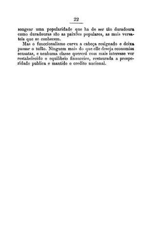 songear uma popularidade que ha de ser tão duradoura
como duradouras são as paixões populares, as mais versa-
teis que se conhecem.
Mas o funccionalismo curva a cabeça resignado e deixa
passar o tufão. Ninguern mais do que elle deseja economias
sensatas, e nenhuma classe querer8 com mais interesse ver
restabelecido o equilibrio financeiro, restaurada a prospe-
ridade publica e mantido o credito nacional.
 