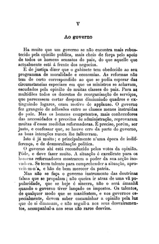 Ao governo
Ha muito que uni governo se não encontra mais robus-
tecido pela opinião publica, mais cheio de força pelo apoio
de todos os homens sensatos do paiz, do que aquelle que
actvalmente estA A frente dos negocios.
E de justiça dizer que o gabinete tem obedecido ao seu
progranima de moralidade e economias. As reformas não
tem de certo correspondido ao que se podia esperar das
circumstancias especiaes em que os ministros se achavam,
escudados pela opiniso de muitas classes do paiz. Para ae
multidões todos os decretos de reorganisaçlo de servipos,
que parecessem cortar despczas diiiiinuindo quadros e ex-
tingaindo logarcs, eram motivo de applauso. O governo
fez grangeio de adliesões entre as classes menos instruidas
do ~ a i z .Mas os liomens competentes, mais conhecedores
das necessidades e preceitos de adminjstração, reprovaram
muitas d'essas medidas reformadoras. E preciso, porkm, ser
justo, e confessar que, se houve erro da parte do governo,
as boas intcriçoes nunca lhe falleccram.
Isto 15 já rnuito ; e principalmente ri'uma Bpoca de indif-
ferença, e de desrnorali~a~ãopolitica.
O governo ahi estA reconduzido pelos votos da opinião.
P<j(le, e deve fazer muito. A situação é excellente para os
li~,iriensreforrnadores mostrarem o poder da siia acgão ino-
vatloia. Se teem talcnto para comprehcnder a situaqiio, apro-
~eittm-n'a,e hão de bem merecer da patria.
31as não se faça o governo instrumento das doutrinas
falsas que se propalam ; nno queira ir atraz de uma vã po-
pularidade, que se hoje 4 sincera, não o será Amanhã
quando o governo tiver lançado os impostos. Os talentos,
de qualquer modo que se manifestem, e nos governos es-
pecialmente, devcrn saber encaminhar a opinião pela lul;
que de si diiliaiiam, c não seguil-a nos seus desvairamen-
tos, acompanhal-a nos seus não raros desvios.
 