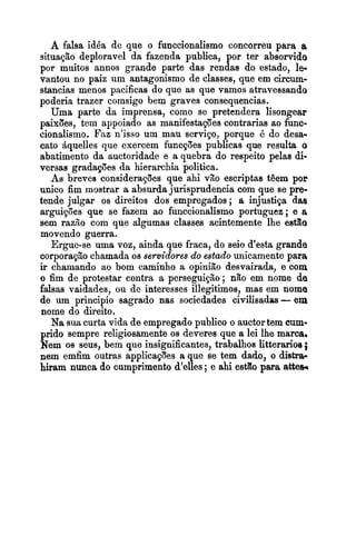 A falsa idéa de que o funccionalismo concorreu para a,
situação deploravel da fazenda publica, por ter absorvido
por muitos annos grande parte das rendas do estado, le-
vantou no paiz um antagonismo de classes, que em circum-
stancias menos pacificas do que as que vamos atravessando
poderia trazer comsigo bem graves consequencias.
Uma parte da imprensa, como se pretendera lisongear
paixões, tem appoiado as manifestações contrarias ao func-
cionalismo. Faz n'isso um mau serviço, porque é do desa-
cato Bquelles que exercem funcpões publicas que resulta o
abatimento da auctoridade e a quebra do respeito pelas di-
versas gradapões da hierarchia politica.
As breves considerações que ahi vão escriptas têem por
unico fim mostrar a absurdajurisprudencia com que se pre-
tende julgar os direitos dos empregados; a injustiça das
arguições que se fazem ao funccionalismo portuguez ;e a
sem razão com que algumas classes acintemente lhe estão
movendo guerra.
Ergue-se uma voz, ainda que fraca, do seio d'esta grande
corporação chamada os servidores do estado unicamente para
ir chamando ao bom caminho a opinião desvairada, e com
o fim de protestar contra a perseguição ; não em nome de
falsas vaidades, ou de interesses illegitimos, mas em nome
de um principio sagrado nas sociedades civilisadas-em
nome do direito.
Na suacurta vida de empregado publico o auctortem cum-
prido sempre religiosamente os deveres que a lei lhe marca,
Nem os seus, bem que insignificantes, trabalhos litterarioe ;
nem emfim outras applicapões a que se tem dado, o distra-
hiram nunca do cumprimento d'elles ;e ahi est%opara atteh
 