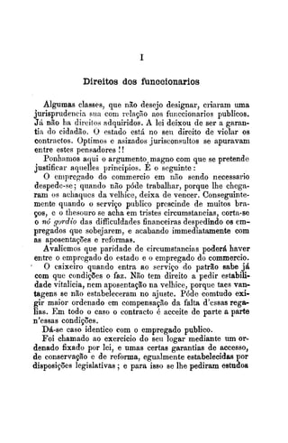 Direitos dos funccionarios
Algumas classes, que não desejo designar, criaram uma
jurispriidencin siin com relayHo aos funccionarios publicas.
JA não ha direitos adquiridos. A lei deixou de ser a garan-
tia do cidadão. O estado esth no seli dircito de violar os
contractos. Optimos e asizados ,jurisconsultos se apuravam
entre estes pensadores !!
Ponhamos aqui o argumento,magno com que se pretendo
justificar aqiielles principios. E o seguinte :
O empregado do commercio em nno sendo necessario
despede-se; quando nlo póde trabalhar, porque lhe chega-
ram os achaqucs da velhice, deixa de vencer. Conseguinte-
mente quando o serviço publico prcscinde de muitos bra-
ços, e o tliesouro se acha em tristes circumstancias, corta-se
o nó gordio das difficuldades financeiras despedindo oe em-
pregados que sobejarem, e acabando immediatamente com
as aposentações e reformas.
Avaliemos que paridade de circumstancias poder4 haver
entre o empregado do estado e o empregado do commercio.
O caixeiro quando entra ao serviço do patrão sabe j4
com que condições o faz. Não tem direito a pedir eetabili-
dade vitalicia, nem aposentação na velhice, porque taes van-
tagens se não estabeleceram no ajuste. Póde comtudo exi-
gir maior ordenado em compensação da falta d'essas reg*
lias. Fm todo o caso o contracto é acceite de parte a parte
n'essas condiqões.
Dá-se caso identico com o empregado publico.
Foi chamado ao exercicio do seu logar mediante um or-
denado fixado por lei, e umas certas garantias de accesso,
de conservação e de reforma, egualmente estabelecidas por
disposições legislativas ; e para isso se lhe pediram estudos
 
