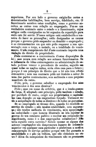 superiores. Por seu lado o governo exigiu-lhe certas e
determinadas habilitapaes, bom serviço, fidelidade, etc. O
funccionario acceitou estas condições, como o governo ac-
ceitou as outras com relaçBo ao empregado. Fez-se um
verdadeiro contracto entre o estado e o funccionario, cujo8
artigos estão consignados na lei organica da repartipão para
onde este foi servir. N'esses artigos está estabelecida a ma-
neira de fazer as promoções ; estão designadas as causas
porque o governo póde suspender ou demittir o empregado ;
e as circumstancias em que este póde requerer a sua apo-
senta@~com o terço, a metade, ou a totalidade do venci-
mento. O nP;ocumprimento fiel d'este contrmto importa uma
~Ealaçãodo direito de propriedade.
Pde contestar-se a conveniencia d'estas disposifles &
lei; mm numa com relação aos actuaes funccionario~.Se
a i d m i e de id6as extravagantes lia administração do a-
tado podcsse vencer o precedentc de seculos, seguido em
q w i todas as nações cultas, seria obra essa para o futoro ;
porque é um principio de direito que a lei niio tem effeito
rebroactivo ;nem um contracto póde ser desfeito a sabor de
uma das partes contractantes, sem audiencia e com prejuiso
manifesto da outra.
P~de,pois, o governo esbulhar o empregado dos 6
vencimentos e dos seus direitos?
Pdde 9 mas ern nome do arbitrio, qtie 6 o irrnh-gw00
da fatp. E adoptado este principio, póde tambem o estaele,
por paridade de raziio, exigir aos proprietarios e cspltah-
b s lima doac@o ou um emprestimo forpado. Teriamob en-
tão a sniqailapto de todss os direitos e de todas as garanbias.
i% ao empregado se tivesse dito, quando foi recebido ao
derviço do estado -n8o tendes estabilidade, nem W~LWIWZ-
ga i não tendes melhoria de vencimento, m m aposentsgk
na caduciclade-que homem illustrado ee iria sujeibar&
provas de um concurso pblico e receber uni estipend80h-
aignificante, como é o dos empregados subalternos? N b
teria seguido outra carreira? Sabeis inesm6 se nlgune d a
actuaes empdqados niio dosprezaram bgares de ord-do
euperior em qualquer casa articular e pefe~irania modica
remunaragãe do serviço publico porque ssbe lhe garmtia a
sstaMdabs e o pl8o na velhice, que não obtinham n0 sa-
trP ? Alhm da mesquinhen do vencimento não se prestar-
 