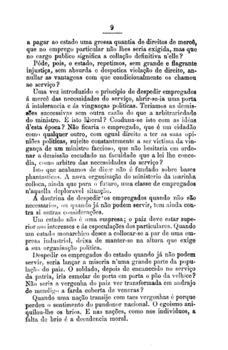 a pagar ao estado uma grossa quantia de direitos de merog,
que no emprego pzrticular não lhes seria exigida, mas que
no cargo publico significa a collação definitiva n'elle?
Póde, pois, o estado, repetimos, sem grande e flagrante
injustiça, sem absurda e despotica violação de direito, an-
nullar as vantagens com que condicionalmente os chamou
ao serviço ?
Uma vez introduzido o principio de despedir empregados
6 mercê das necessidades do serviço, abrir-se-ia unia porta
6 intolerailcia e ás vinganças politicas. Teriamos as dcinis-
e8es siiccessiv,as sem outra r;iaão do que a arbitrariedade
do ministro. E isto liberal? Coaduna-se isto com as icl~hs
d'esta Opoca? Não ficaria o empregado, que B um cidadgo
como qualquer outro, com egual direito :L ter as suas opi-
niijes politicas, sujeito constantemente a ser victimn da vin-
gança de um ministro faccioso, que riao liesitaria cin orde-
nar a deinissIo escudado ria faculdade aue a lei lhe conce-
dia, coino arbitro das necessidades do serviço ?
Isto uiie acabanios de di~+:riiao 8 fiiiidado sobre bases
phantastiois. A nova organisaçlo do iriinisterio da iiiarinlia
colloca, nintia que para. o fil~uro,iiina classe de cinpregados
nlaquell:i clcploravel siluaç~~o.
A doiitrina de iieapedir'os empregados quando 1150 eb
nccessarios, OII cliiantlojh não podem servir, tcm :linda con-
tra si oiitrits coiisidci.nções.
Uiii estado n%oi:iiina empresa; o paiz deve estar supe-
rior :m.; interesses e AS cspeculaçGesdos particulares. Quando
uin estado moiiarchico desce a collocar-se a Dar de uma cm-
prcsa iiiílustri:il, clcixa de manter-sc na altura que exige
a sua orgariisnç3o politica.
1)especlir os empregados do estado quando já n2o podem
servir, seria lançar a miseria n'uma grande parte cla popu-
laçso do paiz. O soldado, depois dc encanecido no serviço
da patria, iria esmolar de porta cm porta o pso cla velhice?
Não seria n vergonlia do paiz ver transformada em aildrajo
de iiiendiqo a farda coberta de vcncras ?
Quando uma nação traiisije com taes vergonhas 6 porque
perdeu o sentimento do pundonor nacional. O egoismo ani-
quilou-lhe os brios. E nas nações, como nos individuos, a
falta dc brio 6 a clecadcncia moral.
 