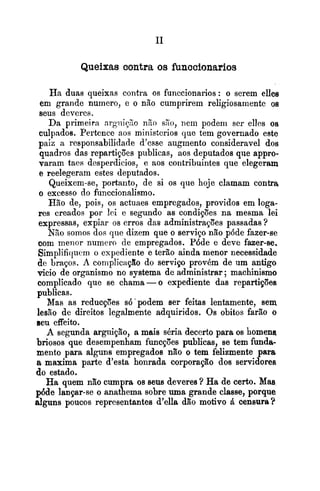 Queixas contra os funccionarios
Ha duas queixas contra os funccionarios: o serem ellee
em grande numero, e o não cumprirem religiosamente os
seus deveres.
Da primeira nrgiiiy20 n%osyto, nem podeni ser ellcs os
culpados. Pertence aos ministcrios que tem governado este
paiz a responsabilidade d'csse augmento consideravel dos
quadros das repartições publicas, aos deputados que appro-
varam taes desperdicios, e aos contribuintes que elegeram
e reelegeram estes deputados.
Queixem-se, portanto, de si os que hoje clamam contra
o excesso do funccionalismo.
Hão de, pois, os actuaes empregados, providos em loga-
res creados por lei e segundo as condições na mesma lei
expressas, expiar os erros das administrações passadas ?
NZo somos dos que dizem que o serviço não p6de fazer-se
com menor numero de empregados. P6de e deve fazer-se.
Simplifiquem o expediente e terão ainda menor necessidade
de braços. A complicapão do servipo provém de um antigo
vicio de organismo no systema de administrar; machinismo
complicado que se chama -o expediente das repartições
publicas.
Mas as reducções s6'podem ser feitas lentamente, sem.
lesão de direitos legalmente adquiridos. Os obitos farão o
seu effeito.
A segunda arguição, a mais séria decerto para os homena
briosos que desempenham funcpões publicas, se tem funda-
mento para alguns empregados nIo o tem felizmente para
a maxima parte d'esta honrada corporação dos servidores
do estado.
Ha quem não cumpra os seus deveres ? Ha de certo. Mas
p6de lançar-se o anathema sobre uma grande classe, porque
alguns poucos representantes d'ella dão motivo ti censura T
 