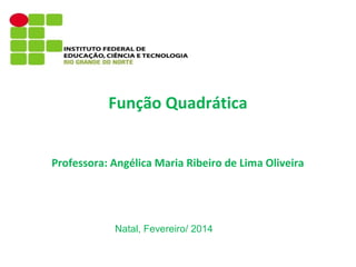 Função Quadrática
Professora: Angélica Maria Ribeiro de Lima Oliveira

Natal, Fevereiro/ 2014

 