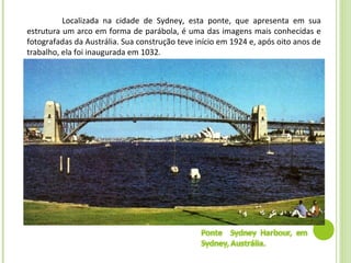 Localizada na cidade de Sydney, esta ponte, que apresenta em sua
estrutura um arco em forma de parábola, é uma das imagens mais conhecidas e
fotografadas da Austrália. Sua construção teve início em 1924 e, após oito anos de
trabalho, ela foi inaugurada em 1032.
 