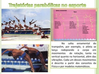 Os saltos em solo ou piscina
encantam as plateias ao observarem as
contorções sofridas pelo corpo dos
atletas quando se lançam ao ar em
acrobacias, com muita habilidade,
técnica, flexibilidade e plasticidade.
Entretanto, para chegarem á perfeição,
além de um treinamento árduo,
precisam ter o suporte técnico de
especialistas.
          No salto ornamental do
trampolim, por exemplo, o atleta se
lança rodopiando o corpo em
movimentos de rotação, tanto na
vertical quanto na horizontal, além das
vibrações. Cada um desses movimentos
é descrito a partir dos conceitos da
Física e por modelos matemáticos.
 