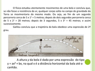 O físico estudou atentamente movimentos de uma bola e concluiu que,
se não fosse a resistência do ar, qualquer corpo solto no campo de gravidade da
Terra se movimentaria do mesmo modo. Ou seja, ao fim de um segundo
percorreria cerca de 5 x 12 = 5 metros; depois de dois segundos percorreria cerca
de 5 x 22 = 20 metros; depois de 3 segundos, 5 x 3 2 = 45 metros; e assim
sucessivamente.
         Galileu concluiu que a trajetória da bala obedece uma expressão de 2º
grau.




           A altura y da bola é dada por uma expressão do tipo
   y = ax² + bx, na qual x é a distância horizontal da bala até o
   canhão.
 