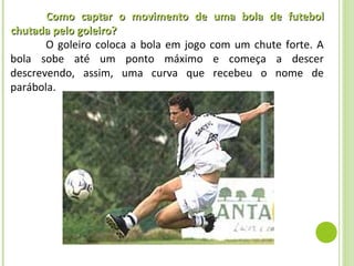 Como captar o movimento de uma bola de futebol
chutada pelo goleiro?
       O goleiro coloca a bola em jogo com um chute forte. A
bola sobe até um ponto máximo e começa a descer
descrevendo, assim, uma curva que recebeu o nome de
parábola.
 