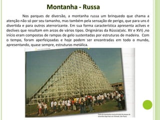 Nos parques de diversão, a montanha russa um brinquedo que chama a
atenção não só por seu tamanho, mas também pela sensação de perigo, que para uns é
divertida e para outros aterrorizante. Em sua forma característica apresenta aclives e
declives que resultam em arcos de vários tipos. Originárias da Rússia(séc. XV e XVI) ,no
início eram compostas de rampas de gelo sustentadas por estruturas de madeira. Com
o tempo, foram aperfeiçoadas e hoje podem ser encontradas em todo o mundo,
apresentando, quase sempre, estruturas metálica.
 