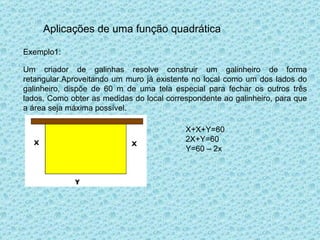 Aplicações de uma função quadrática Exemplo1: Um criador de galinhas resolve construir um galinheiro de forma retangular.Aproveitando um muro já existente no local como um dos lados do galinheiro, dispõe de 60 m de uma tela especial para fechar os outros três lados. Como obter as medidas do local correspondente ao galinheiro, para que a área seja máxima possível. X+X+Y=60 2X+Y=60 Y=60 – 2x 
