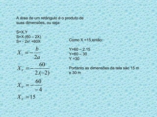 A área de um retângulo é o produto de suas dimensões, ou seja: S=X.Y S=X.(60 – 2X) S= - 2x 2  +60X Como X =15,então: Y=60 – 2.15 Y=60 – 30 Y =30 Portanto as dimensões da tela são 15 m e 30 m 