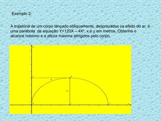 Exemplo 2: A trajetória de um corpo lançado obliquamente, desprezados os efeito do ar, é uma parábola  de equação Y=120X – 4X 2 , x e y em metros. Obtenha o alcance máximo e a altura máxima atingidos pelo corpo. 