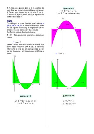 4. A reta que passa por V e é paralela ao              quando < 0
eixo dos y é o eixo de simetria da parábola;         y>0    x1 < x < x2
5. Para x = 0 , temos y = a · 02 + b · 0 + c =     y<0   (x < x1 ou x > x2)
c; então (0, c) é o ponto em que a parábola
corta o eixo dos y.

SINAL
Consideramos uma função quadrática y =
f(x) = ax2 + bx + c e determinemos os valo-
res de x para os quais y é negativo e os va-
lores de x para os quais y é positivos.
Conforme o sinal do discriminante
∆ = b2 - 4ac, podemos ocorrer os seguintes
casos:

       1º - ∆ > 0
Nesse caso a função quadrática admite dois
zeros reais distintos (x1 x2). a parábola
intercepta o eixo Ox em dois pontos e o si-
nal da função é o indicado nos gráficos a-
baixo:                                           2º - ∆ = 0




               quando a > 0                              quando a > 0

         y>0   (x < x1 ou x > x2)
           y<0     x1 < x < x2
 