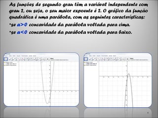 As funções de segundo grau têm a variável independente com
grau 2, ou seja, o seu maior expoente é 2. O gráfico da função
quadrática é uma parábola, com as seguintes características:
•se a>0 concavidade da parábola voltada para cima.
•se a<0 concavidade da parábola voltada para baixo.
4
 
