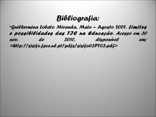 Bibliografia:
•Guilhermina Lobato Miranda, Maio – Agosto 2007. Limites
e possibilidades das TIC na Educação. Acesso em 30
nov. de 2010, disponível em:
<http://sisifo.fpce.ul.pt/pdfs/sisifo03PT03.pdf>
8
 
