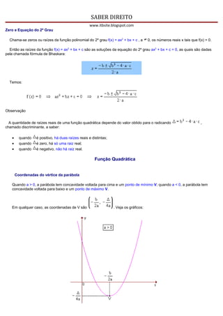 SABER DIREITO
                                                   www.itbsite.blogspot.com
Zero e Equação do 2º Grau

  Chama-se zeros ou raízes da função polinomial do 2º grau f(x) = ax2 + bx + c , a      0, os números reais x tais que f(x) = 0.

  Então as raízes da função f(x) = ax2 + bx + c são as soluções da equação do 2º grau ax2 + bx + c = 0, as quais são dadas
pela chamada fórmula de Bhaskara:




  Temos:




Observação


  A quantidade de raízes reais de uma função quadrática depende do valor obtido para o radicando                         ,
chamado discriminante, a saber:

   •     quando   é positivo, há duas raízes reais e distintas;
   •     quando   é zero, há só uma raiz real;
   •     quando   é negativo, não há raiz real.

                                                       Função Quadrática


       Coordenadas do vértice da parábola

   Quando a > 0, a parábola tem concavidade voltada para cima e um ponto de mínimo V; quando a < 0, a parábola tem
   concavidade voltada para baixo e um ponto de máximo V.



   Em qualquer caso, as coordenadas de V são                      . Veja os gráficos:
 