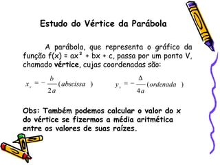 Obs: Também podemos calcular o valor do x
do vértice se fizermos a média aritmética
entre os valores de suas raízes.
Estudo do Vértice da Parábola
A parábola, que representa o gráfico da
função f(x) = ax² + bx + c, passa por um ponto V,
chamado vértice, cujas coordenadas são:
)(
2
abscissa
a
b
xv )(
4
ordenada
a
yv
 