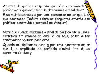 Através do gráfico responda: qual é a concavidade da
parábola? O que acontece se alterarmos o sinal de a?
E se multiplicarmos a por uma constante maior que 1. O
que acontece? (Reflita sobre as perguntas através dos
gráficos construídos por você no Winplot)
Note que quando mudamos o sinal do coeficiente a , ela é
refletida em ralação ao eixo x, ou seja, passa a ter
concavidade voltada para cima.
Quando multiplicamos esse a por uma constante maior
que 1, a amplitude da parábola diminui isto é, se
aproxima do eixo y.
 