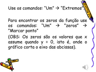 Use os comandos: “Um”  “Extremos”.
Para encontrar os zeros da função use
os comandos: “Um”  ”zeros” 
”Marcar ponto”
(OBS: Os zeros são os valores que x
assume quando y = 0, isto é, onde o
gráfico corta o eixo das abcissas).
 