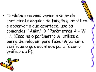 • Também podemos variar o valor do
coeficiente angular da função quadrática
e observar o que acontece, use os
comandos: “Anim”  “Parâmetros A – W
...”. (Escolha o parâmetro A, utilize a
barra de rolagem para fazer A variar e
verifique o que acontece para fazer o
gráfico de F).
 