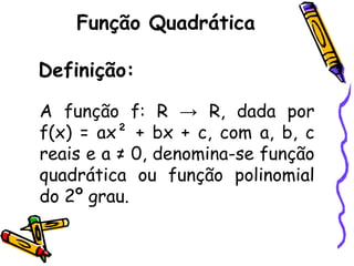 Função Quadrática
Definição:
A função f: R → R, dada por
f(x) = ax² + bx + c, com a, b, c
reais e a ≠ 0, denomina-se função
quadrática ou função polinomial
do 2º grau.
 