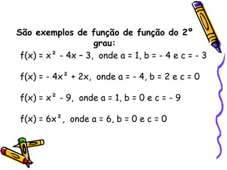 São exemplos de função de função do 2º
grau:
f(x) = x² - 4x – 3, onde a = 1, b = - 4 e c = - 3
f(x) = - 4x² + 2x, onde a = - 4, b = 2 e c = 0
f(x) = x² - 9, onde a = 1, b = 0 e c = - 9
f(x) = 6x², onde a = 6, b = 0 e c = 0
 