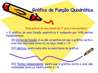 O gráfico de uma função quadrática é composto por três partes
fundamentais:
01) Zeros da função: é ou são os pontos em que o gráfico corta o
eixo das abscissas (eixo x), ou seja, onde y = 0.
02) Vértice: ponto mais alto ou mais baixo do gráfico.
03) Termo independente: ponto que o gráfico corta o eixo das
ordenadas (eixo y). Neste ponto x = 0.
Toda gráfico de uma função do 2° grau é uma parábola.
 