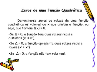 Zeros de uma Função Quadrática
Denomina-se zeros ou raízes de uma função
quadrática os valores de x que anulam a função, ou
seja, que tornam f(x) = 0.
•Se ∆ > 0, a função tem duas raízes reais e
distintos (x’ ≠ x’’).
•Se ∆ = 0, a função apresenta duas raízes reais e
iguais (x’ = x’’).
•Se ∆ < 0, a função não tem raíz real.
 