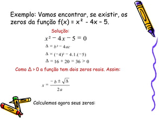 Exemplo: Vamos encontrar, se existir, os
zeros da função f(x) = x² - 4x – 5.
Solução:
054² xx
)5.(1.4)²4(
4² acb
0362016
Como ∆ > 0 a função tem dois zeros reais. Assim:
a
b
x
2
Calculemos agora seus zeros:
 
