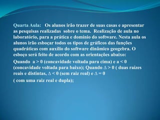 Quarta Aula: Os alunos irão trazer de suas casas e apresentar
as pesquisas realizadas sobre o tema. Realização de aula no
laboratório, para a prática e domínio do software. Nesta aula os
alunos irão esboçar todos os tipos de gráficos das funções
quadráticas com auxílio do software dinâmico geogebra. O
esboço será feito de acordo com as orientações abaixo:
Quando a > 0 (concavidade voltada para cima) e a < 0
(concavidade voltada para baixo); Quando ∆ > 0 ( duas raízes
reais e distintas, ∆ < 0 (sem raiz real) e ∆ = 0
( com uma raiz real e dupla);

 