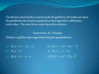 Os alunos exercitarão a construção de gráficos de todos os tipos
de parábolas da função quadrática distinguindo a diferença
entre eles. Os exercícios estão descritos abaixo.
Exercícios de Fixação
Esboce o gráfico das seguintes funções quadráticas:

b) f(x) = x2

d) f(x) = -2x2 +8 x – 8
e) f(x) = -x2 -2 x

c) f(x) = x2 - x - 6

f) f(x) = -x2 +2x -3

a) f(x) = x2 + 2x + 2

 