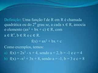 Definição: Uma função f de R em R é chamada
quadrática ou do 2⁰ grau se, a cada x ∈ R, associa
o elemento (ax2 + bx + c) ∈ R, com
a ∈ R*, b ∈ R e c ∈ R.
f(x) = ax2 + bx + c
Como exemplos, temos:
a) f(x) = 2x2 - x + 4, sendo a = 2, b = -1 e c = 4
b) f(x) = -x2 + 3x + 8, sendo a = -1, b = 3 e c = 8

 