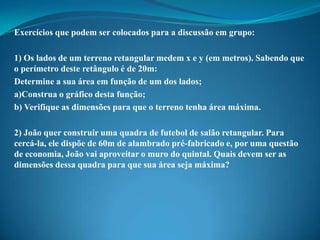 Exercícios que podem ser colocados para a discussão em grupo:
1) Os lados de um terreno retangular medem x e y (em metros). Sabendo que
o perímetro deste retângulo é de 20m:
Determine a sua área em função de um dos lados;
a)Construa o gráfico desta função;
b) Verifique as dimensões para que o terreno tenha área máxima.
2) João quer construir uma quadra de futebol de salão retangular. Para
cercá-la, ele dispõe de 60m de alambrado pré-fabricado e, por uma questão
de economia, João vai aproveitar o muro do quintal. Quais devem ser as
dimensões dessa quadra para que sua área seja máxima?

 