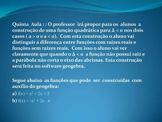 Quinta Aula : : O professor irá propor para os alunos a
construção de uma função quadrática para ∆ < 0 nos dois
casos ( a > 0 e a < 0). Com esta construção o aluno vai
distinguir a diferença entre funções com raízes reais e
funções sem raízes reais. Com isso o aluno vai ver
claramente que quando o ∆ < 0 a função não possui raiz e
a parábola não corta o eixo das abcissas. Esta construção
será feita no software geogebra.
Segue abaixo as funções que pode ser construídas com
auxílio do geogebra:
a) f(x) = x2 + 2x + 2
b) f(x) = -x2 + 2x - 6

 